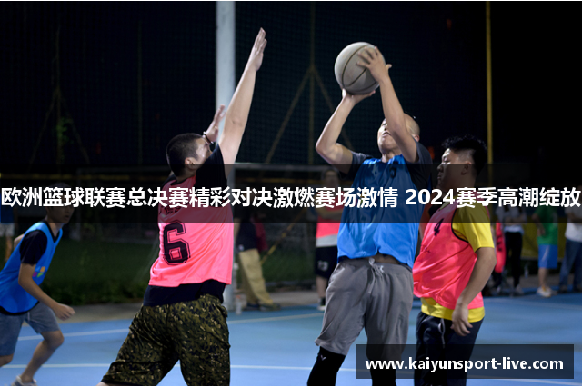欧洲篮球联赛总决赛精彩对决激燃赛场激情 2024赛季高潮绽放