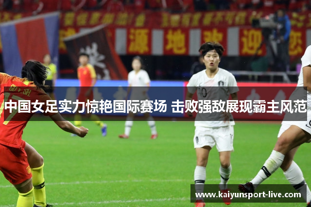 中国女足实力惊艳国际赛场 击败强敌展现霸主风范