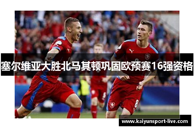 塞尔维亚大胜北马其顿巩固欧预赛16强资格