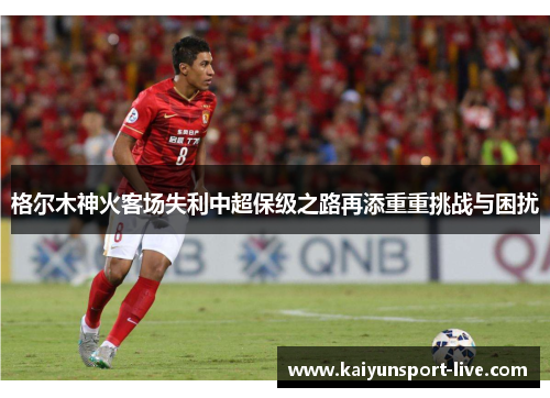 格尔木神火客场失利中超保级之路再添重重挑战与困扰