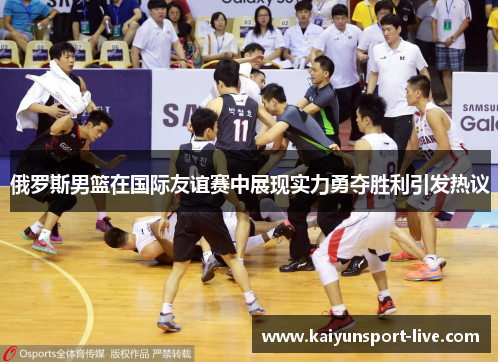 俄罗斯男篮在国际友谊赛中展现实力勇夺胜利引发热议