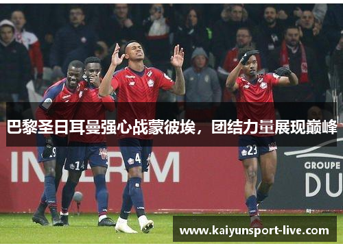 巴黎圣日耳曼强心战蒙彼埃，团结力量展现巅峰
