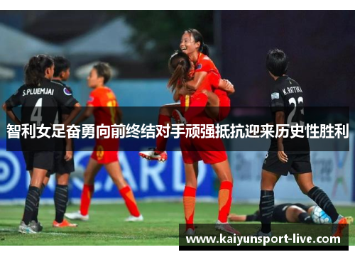 智利女足奋勇向前终结对手顽强抵抗迎来历史性胜利