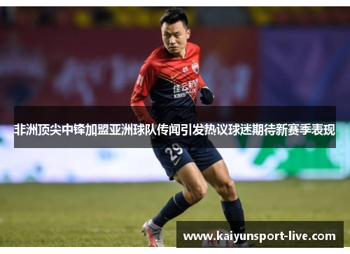 非洲顶尖中锋加盟亚洲球队传闻引发热议球迷期待新赛季表现
