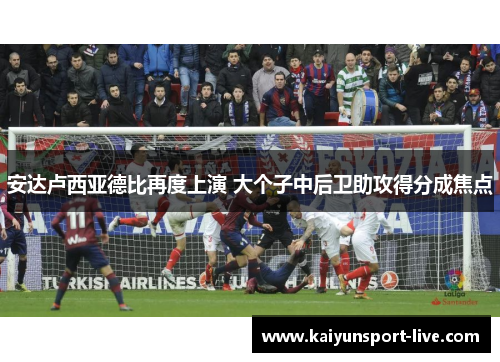 安达卢西亚德比再度上演 大个子中后卫助攻得分成焦点