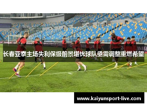 长春亚泰主场失利保级前景堪忧球队亟需调整重燃希望