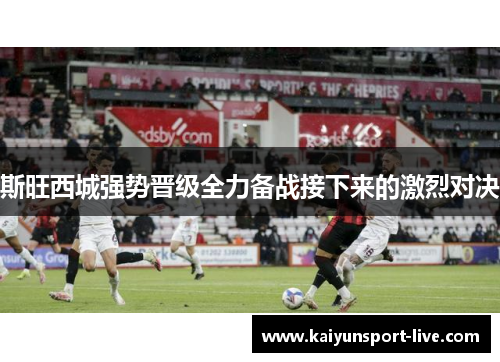 斯旺西城强势晋级全力备战接下来的激烈对决